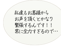 私たちもお客様からお声をいただくとかなり緊張するんです!常に全力すぎるので・・・