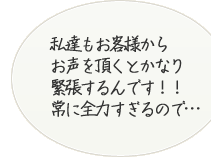 私たちもお客様からお声をいただくとかなり緊張するんです！常に全力すぎるので･･･