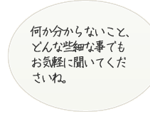 何かわからないこと、どんな些細な事でもお気軽に聞いてくださいね。