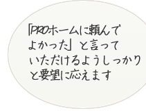 「PROホームに頼んでよかった」よ言っていただけるようしっかりと要望に応えます。