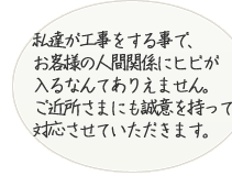 私たちが工事をする事で、お客様の人間関係にヒビが入るなんてありえません。ご近所様にも誠意を持って対応させていただきます。