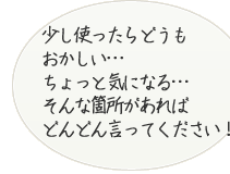 少し使ったらどうもおかしい・・・ちょっと気になる・・・などそんな箇所があれば、どんどん言ってください